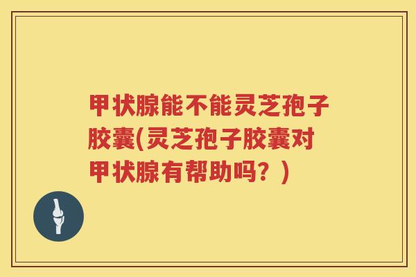 甲状腺能不能灵芝孢子胶囊(灵芝孢子胶囊对甲状腺有帮助吗？)