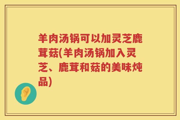 羊肉汤锅可以加灵芝鹿茸菇(羊肉汤锅加入灵芝、鹿茸和菇的美味炖品)