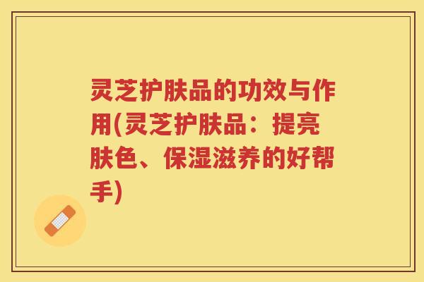 灵芝护肤品的功效与作用(灵芝护肤品：提亮肤色、保湿滋养的好帮手)
