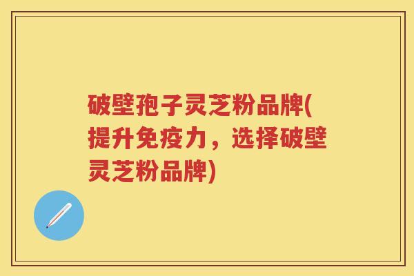 破壁孢子灵芝粉品牌(提升免疫力，选择破壁灵芝粉品牌)