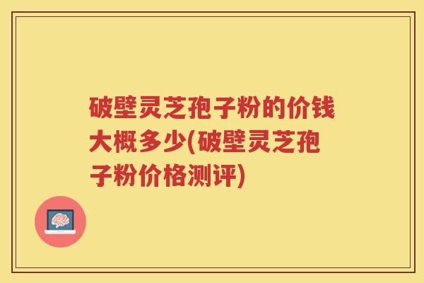 破壁灵芝孢子粉的价钱大概多少(破壁灵芝孢子粉价格测评)