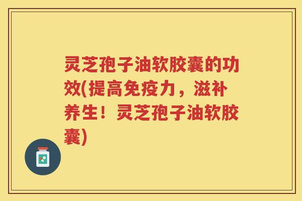 灵芝孢子油软胶囊的功效(提高免疫力，滋补养生！灵芝孢子油软胶囊)