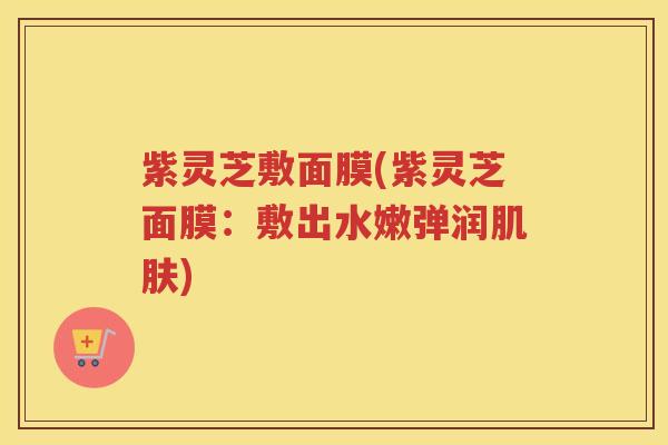 紫灵芝敷面膜(紫灵芝面膜：敷出水嫩弹润肌肤)