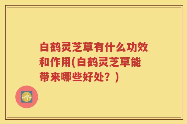 白鹤灵芝草有什么功效和作用(白鹤灵芝草能带来哪些好处？)