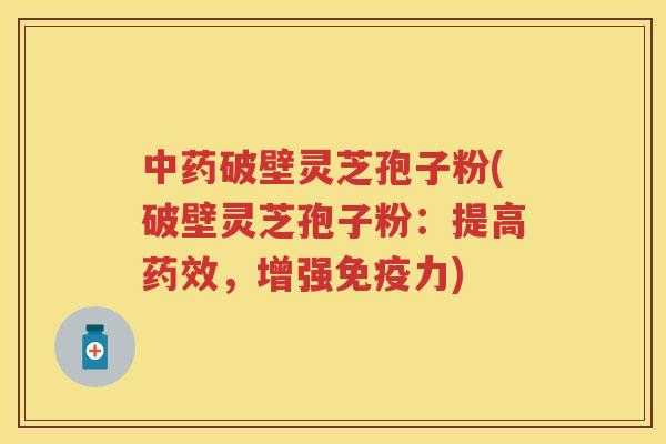 中药破壁灵芝孢子粉(破壁灵芝孢子粉：提高药效，增强免疫力)