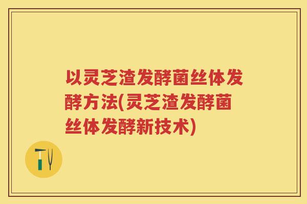 以灵芝渣发酵菌丝体发酵方法(灵芝渣发酵菌丝体发酵新技术)