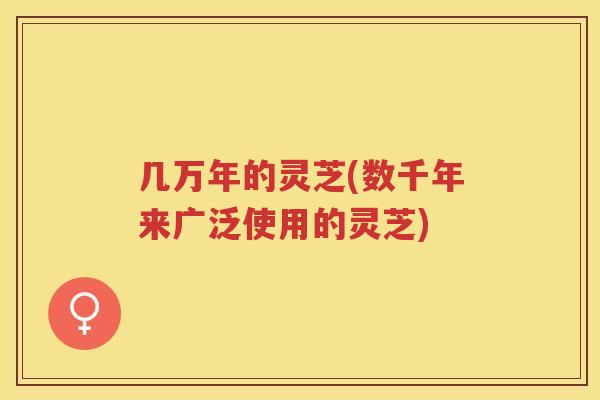几万年的灵芝(数千年来广泛使用的灵芝)