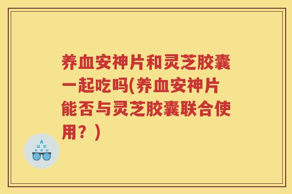 养血安神片和灵芝胶囊一起吃吗(养血安神片能否与灵芝胶囊联合使用？)