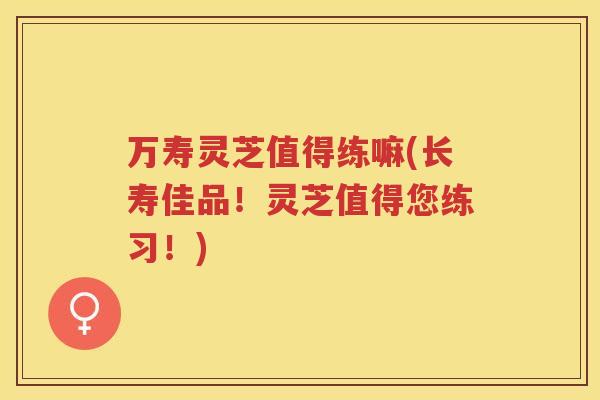 万寿灵芝值得练嘛(长寿佳品！灵芝值得您练习！)