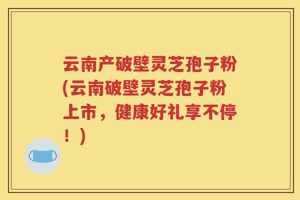 云南产破壁灵芝孢子粉(云南破壁灵芝孢子粉上市，健康好礼享不停！)
