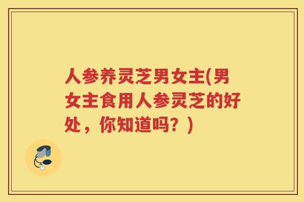 人参养灵芝男女主(男女主食用人参灵芝的好处，你知道吗？)
