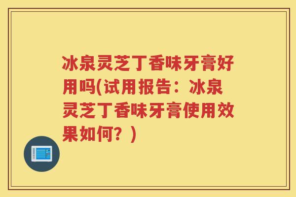 冰泉灵芝丁香味牙膏好用吗(试用报告：冰泉灵芝丁香味牙膏使用效果如何？)