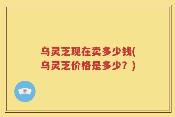 乌灵芝现在卖多少钱(乌灵芝价格是多少？)