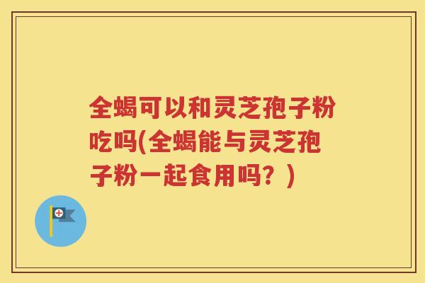 全蝎可以和灵芝孢子粉吃吗(全蝎能与灵芝孢子粉一起食用吗？)