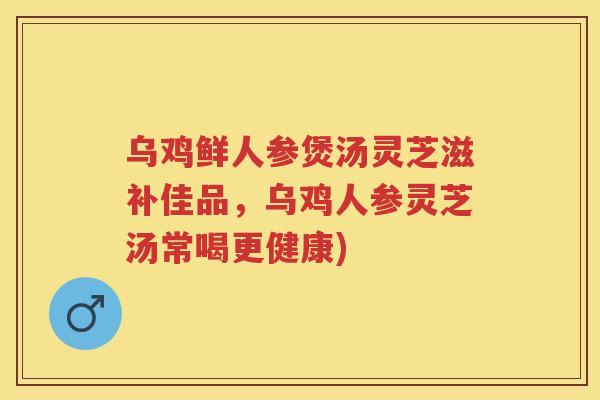 乌鸡鲜人参煲汤灵芝滋补佳品，乌鸡人参灵芝汤常喝更健康)