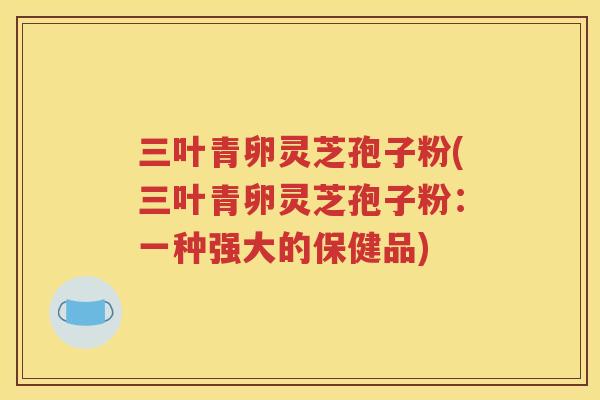 三叶青卵灵芝孢子粉(三叶青卵灵芝孢子粉：一种强大的保健品)