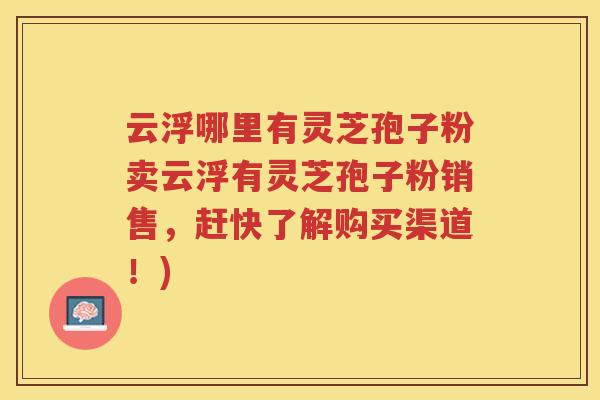 云浮哪里有灵芝孢子粉卖云浮有灵芝孢子粉销售，赶快了解购买渠道！)