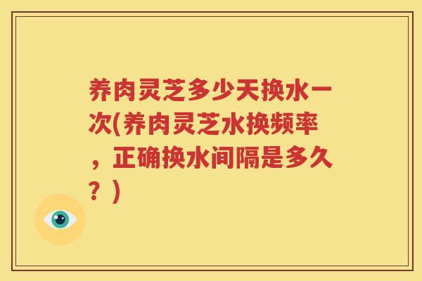 养肉灵芝多少天换水一次(养肉灵芝水换频率，正确换水间隔是多久？)