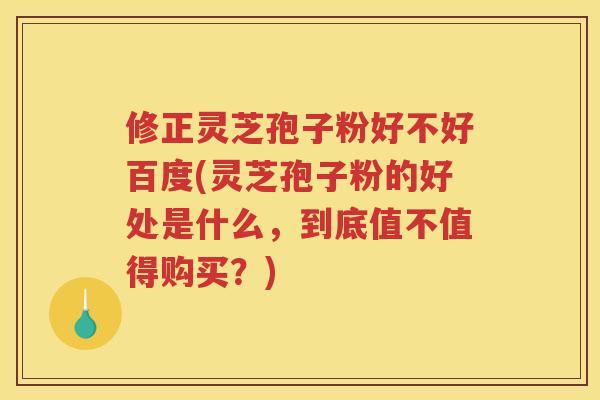 修正灵芝孢子粉好不好百度(灵芝孢子粉的好处是什么，到底值不值得购买？)
