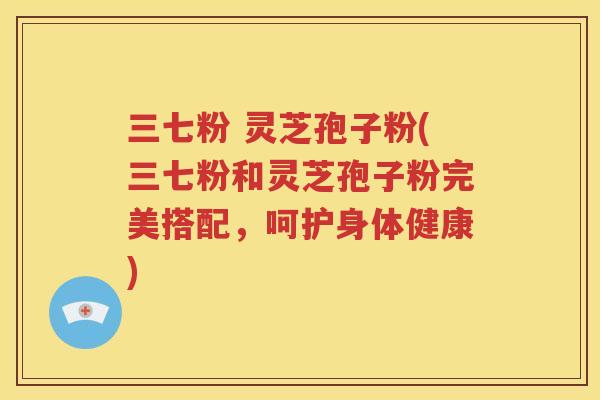 三七粉 灵芝孢子粉(三七粉和灵芝孢子粉完美搭配,呵护身体健康) 三七粉 灵芝孢子粉(三七粉和灵芝孢子粉完美搭配,呵护身体健康)