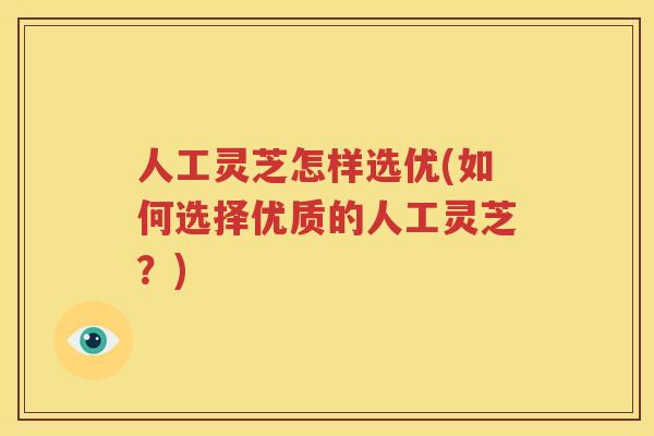 人工灵芝怎样选优(如何选择优质的人工灵芝？)
