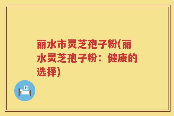 丽水市灵芝孢子粉(丽水灵芝孢子粉：健康的选择)