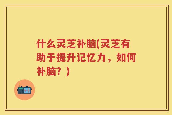 什么灵芝补脑(灵芝有助于提升记忆力，如何补脑？)