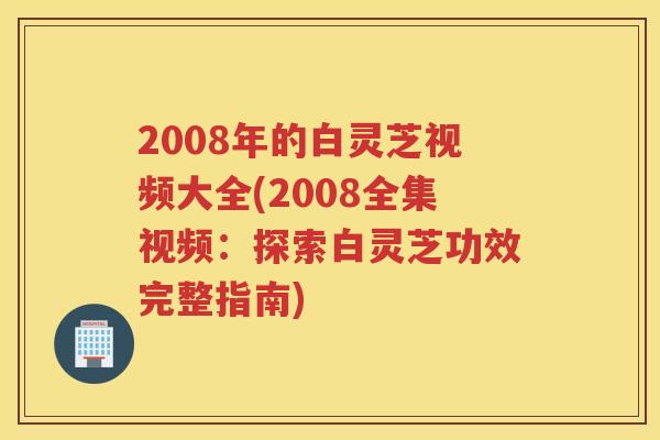2008年的白灵芝视频大全(2008全集视频：探索白灵芝功效完整指南)
