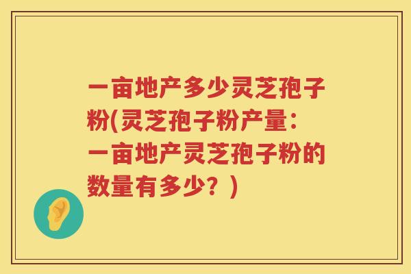 一亩地产多少灵芝孢子粉(灵芝孢子粉产量：一亩地产灵芝孢子粉的数量有多少？)