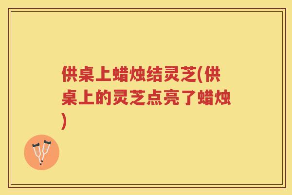 供桌上蜡烛结灵芝(供桌上的灵芝点亮了蜡烛) 供桌上蜡烛结灵芝(供桌上的灵芝点亮了蜡烛)