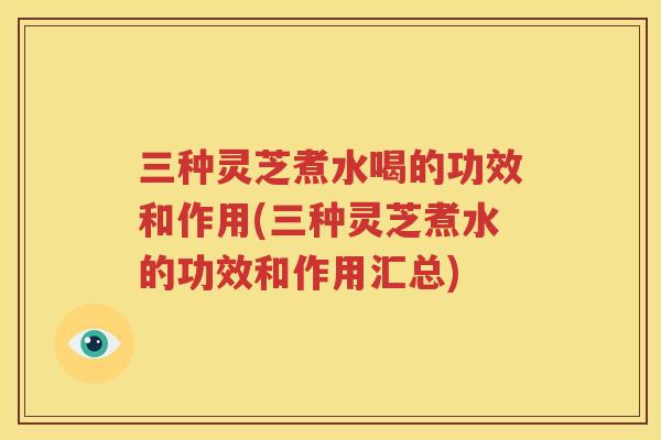 三种灵芝煮水喝的功效和作用(三种灵芝煮水的功效和作用汇总)