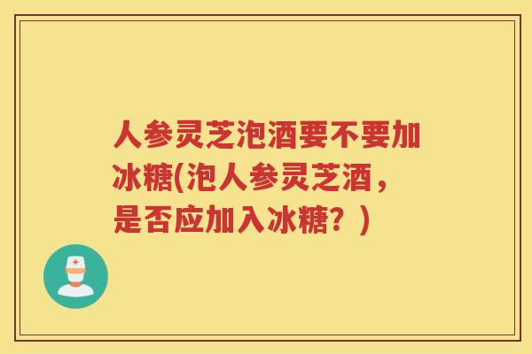 人参灵芝泡酒要不要加冰糖(泡人参灵芝酒，是否应加入冰糖？)