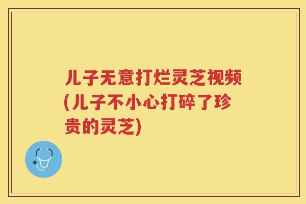 儿子无意打烂灵芝视频(儿子不小心打碎了珍贵的灵芝)