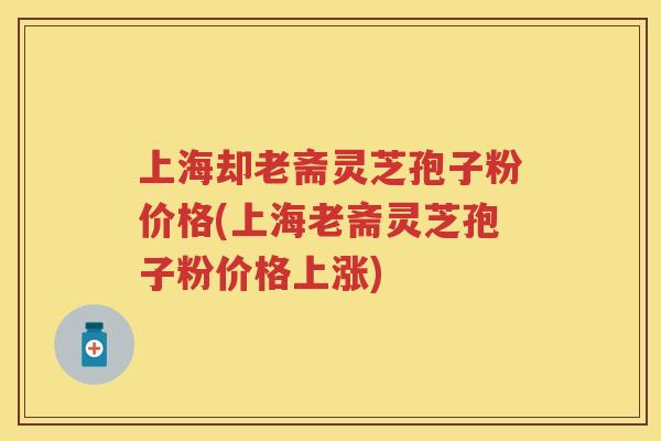 上海却老斋灵芝孢子粉价格(上海老斋灵芝孢子粉价格上涨)