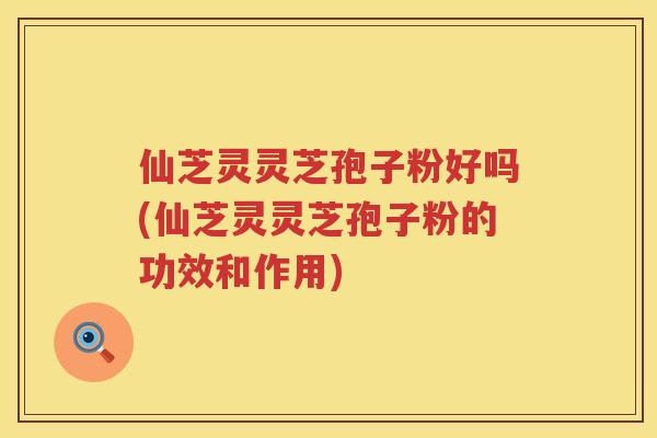 仙芝灵灵芝孢子粉好吗(仙芝灵灵芝孢子粉的功效和作用)