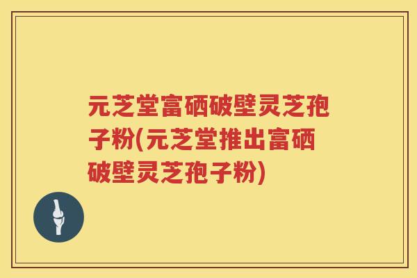 元芝堂富硒破壁灵芝孢子粉(元芝堂推出富硒破壁灵芝孢子粉)