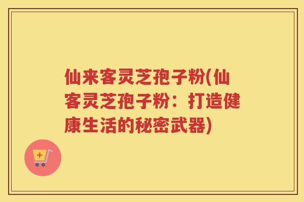 仙来客灵芝孢子粉(仙客灵芝孢子粉：打造健康生活的秘密武器)