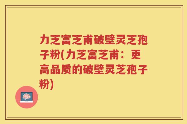 力芝富芝甫破壁灵芝孢子粉(力芝富芝甫：更高品质的破壁灵芝孢子粉)