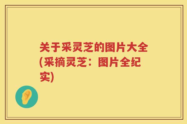 关于采灵芝的图片大全(采摘灵芝：图片全纪实)