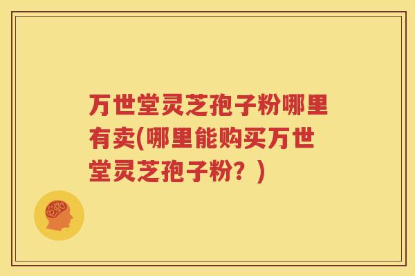 万世堂灵芝孢子粉哪里有卖(哪里能购买万世堂灵芝孢子粉？)