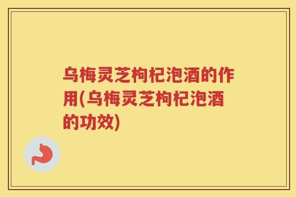 乌梅灵芝枸杞泡酒的作用(乌梅灵芝枸杞泡酒的功效)