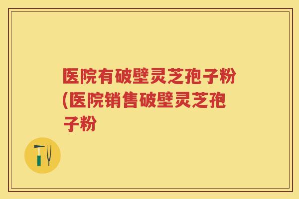 医院有破壁灵芝孢子粉(医院销售破壁灵芝孢子粉 医院有破壁灵芝孢子粉(医院销售破壁灵芝孢子粉