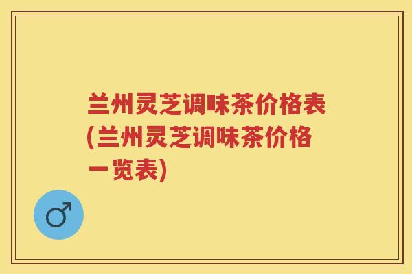 兰州灵芝调味茶价格表(兰州灵芝调味茶价格一览表)