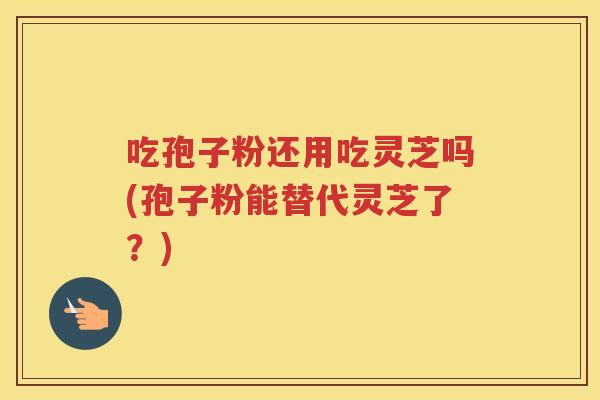 吃孢子粉还用吃灵芝吗(孢子粉能替代灵芝了？)