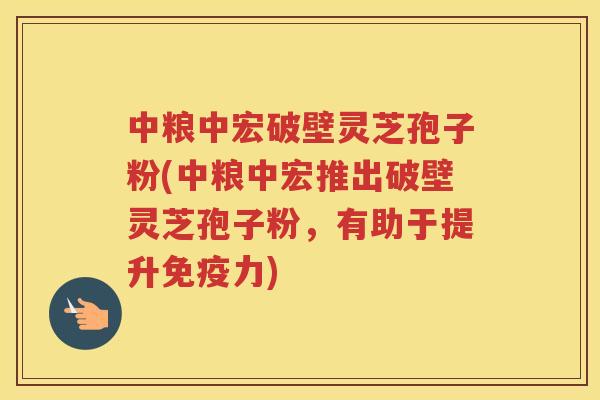 中粮中宏破壁灵芝孢子粉(中粮中宏推出破壁灵芝孢子粉，有助于提升免疫力)