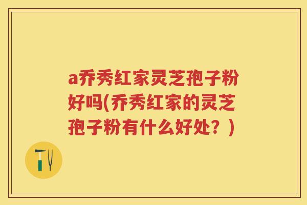 a乔秀红家灵芝孢子粉好吗(乔秀红家的灵芝孢子粉有什么好处？)