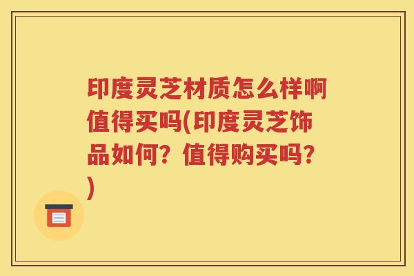 印度灵芝材质怎么样啊值得买吗(印度灵芝饰品如何？值得购买吗？)