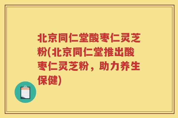 北京同仁堂酸枣仁灵芝粉(北京同仁堂推出酸枣仁灵芝粉，助力养生保健)