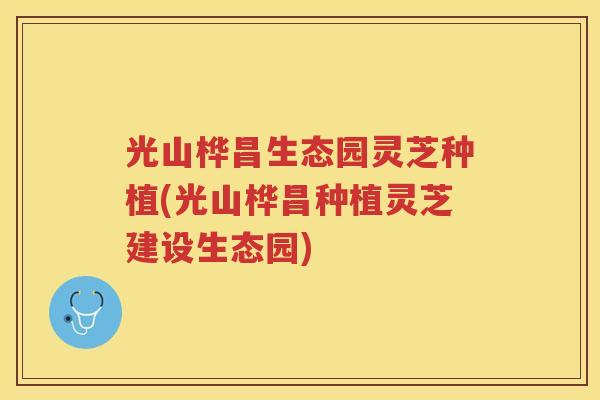 光山桦昌生态园灵芝种植(光山桦昌种植灵芝建设生态园)