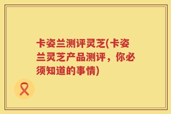卡姿兰测评灵芝(卡姿兰灵芝产品测评，你必须知道的事情)
